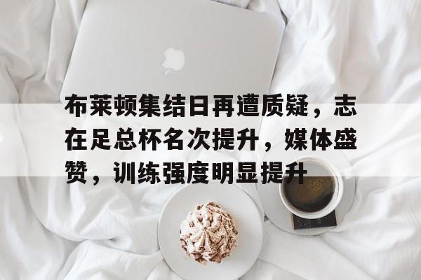 布莱顿集结日再遭质疑，志在足总杯名次提升，媒体盛赞，训练强度明显提升的简单介绍-aiyouxi