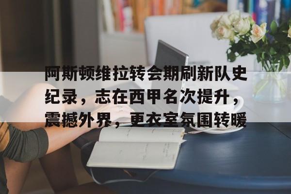 阿斯顿维拉转会期刷新队史纪录，志在西甲名次提升，震撼外界，更衣室氛围转暖的简单介绍-爱游戏体育